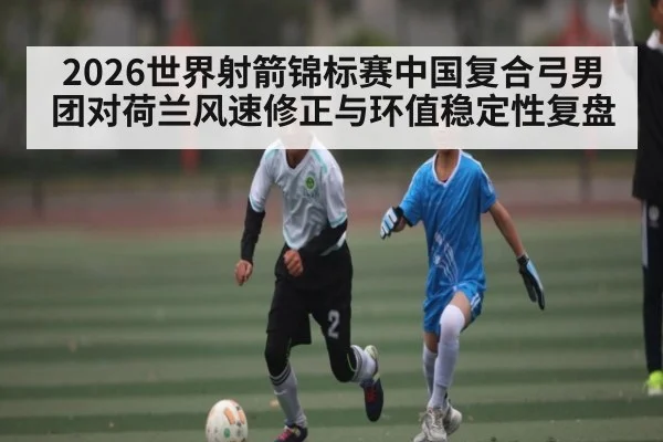 2026世界射箭锦标赛中国复合弓男团对荷兰风速修正与环值稳定性复盘（kaiyun）